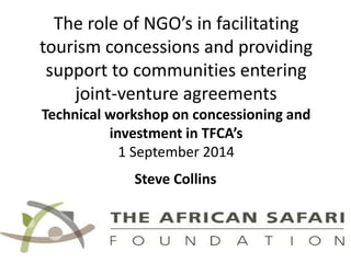 The role of NGO’s in facilitating tourism concessions and providing support to communities entering joint-venture agreementsTechnical workshop on concessioningand investment in TFCA’s1 September 2014 
Steve Collins  
