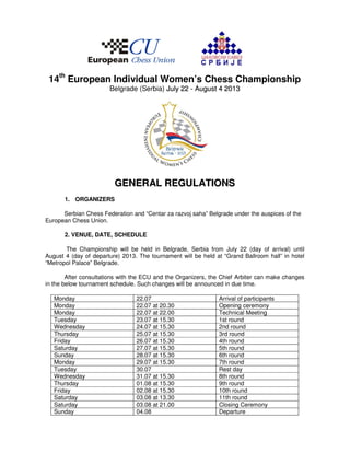14th European Individual Women’s Chess Championship
                       Belgrade (Serbia) July 22 - August 4 2013




                         GENERAL REGULATIONS
       1. ORGANIZERS

      Serbian Chess Federation and “Centar za razvoj saha” Belgrade under the auspices of the
European Chess Union.

       2. VENUE, DATE, SCHEDULE

       The Championship will be held in Belgrade, Serbia from July 22 (day of arrival) until
August 4 (day of departure) 2013. The tournament will be held at “Grand Ballroom hall” in hotel
“Metropol Palace” Belgrade.

        After consultations with the ECU and the Organizers, the Chief Arbiter can make changes
in the below tournament schedule. Such changes will be announced in due time.

   Monday                        22.07                         Arrival of participants
   Monday                        22.07 at 20.30                Opening ceremony
   Monday                        22.07 at 22.00                Technical Meeting
   Tuesday                       23.07 at 15.30                1st round
   Wednesday                     24.07 at 15.30                2nd round
   Thursday                      25.07 at 15.30                3rd round
   Friday                        26.07 at 15.30                4th round
   Saturday                      27.07 at 15.30                5th round
   Sunday                        28.07 at 15.30                6th round
   Monday                        29.07 at 15.30                7th round
   Tuesday                       30.07                         Rest day
   Wednesday                     31.07 at 15.30                8th round
   Thursday                      01.08 at 15.30                9th round
   Friday                        02.08 at 15.30                10th round
   Saturday                      03.08 at 13.30                11th round
   Saturday                      03.08 at 21.00                Closing Ceremony
   Sunday                        04.08                         Departure
 
