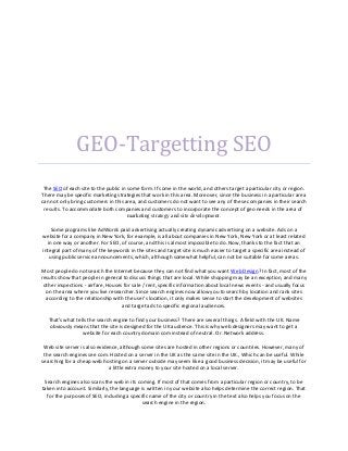 GEO-Targetting SEO
 The SEO of each site to the public in some form. If some in the world, and others target a particular city or region.
There may be specific marketing strategies that work in this area. Moreover, since the business in a particular area
can not only bring customers in this area, and customers do not want to see any of these companies in their search
 results. To accommodate both companies and customers to incorporate the concept of geo needs in the area of
                                       marketing strategy and site development.

    Some programs like AdWords paid advertising actually creating dynamic advertising on a website. Ads on a
website for a company in New York, for example, is all about companies in New York, New York or at least related
  in one way or another. For SEO, of course, and this is almost impossible to do. Now, thanks to the fact that an
integral part of many of the keywords in the sites and target site is much easier to target a specific area instead of
   using public service announcements, which, although somewhat helpful, can not be suitable for some areas.

Most people do not search the Internet because they can not find what you want Web Design? In fact, most of the
results show that people in general to discuss things that are local. While shopping may be an exception, and many
 other inspections - airfare, Houses for sale / rent, specific information about local news events - and usually focus
  on the area where you live researcher. Since search engines now allow you to search by location and rank sites
  according to the relationship with the user's location, it only makes sense to start the development of websites
                                    and target ads to specific regional audiences.

   That's what tells the search engine to find your business? There are several things. A field with the UK. Name
    obviously means that the site is designed for the UK audience. This is why web designers may want to get a
                  website for each country domain com instead of neutral. Or. Network address.

 Web site server is also evidence, although some sites are hosted in other regions or countries. However, many of
 the search engines see com. Hosted on a server in the UK as the same site in the UK., Which can be useful. While
searching for a cheap web hosting on a server outside may seem like a good business decision, it may be useful for
                              a little extra money to your site hosted on a local server.

 Search engines also scans the web in its coming. If most of that comes from a particular region or country, to be
taken into account. Similarly, the language is written in your website also helps determine the correct region. That
  for the purposes of SEO, including a specific name of the city or country in the text also helps you focus on the
                                            search engine in the region.
 