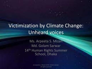 Victimization by Climate Change:
Unheard voices
Ms. Arpeeta S. Mizan
Md. Golam Sarwar
14th Human Rights Summer
School, Dhaka
(c) arpeeta s. Mizan & Md. Golam sarwar.
all rights reserved
 