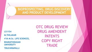 OTC DRUG REVIEW
DRUG AMENDENT
PATENTS
COPY RIGHT
TRADE
LS1154
M.THILAKAR
4’th M.Sc. LIFE SCIENCES,
BHARATHIDASAN
UNIVERSITY
TRUCHIRAPALLI
BIOPROSPECTING, DRUG DISCOVERY
AND PRODUCT DEVELOPMENT
 