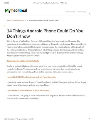 2/24/2017 14 Things Android Phone Could Do You Don't Know ­ MyTechGoal
http://mytechgoal.com/14­things­android­phone­could­do/ 1/6
Home → All About Android → 14 Things Android Phone Could Do You Don’t Know
WordPress Technology Bloggin
14 Things Android Phone Could Do You
Don’t Know
This is the age of technology. There are different things that have made our life easier. The
smartphone is one of the most important additions of this modern technology. There are different
types of smartphones, Android is the most popular around the world. All most all the people of
the world use at least one Android phone. A lot of things you can do with your Android mobile.
You many know many things about your Android phone. But there are others unknown things
Android phone could do you don’t know.
Android Device Unknown Tips & Tricks
You have an Android phone, the whole world is in your pocket. Android mobile is like a mini
computer or laptop. You can use Android phone various purposes. You can use anywhere,
anyplace you like. Here are 14 Android mobile unknown tricks, you should know.
How to Find IMEI Number of Lost Android Phone Smoothly
If you know more, you can do more. You will get better facilities from your Android device. So you
should know all the things Android phone could do.
How to Root an Android Phone Without a Computer
In this tutorial, I am going to share some of the most important Android mobile unknown tricks
that will make you smarter than before.
 