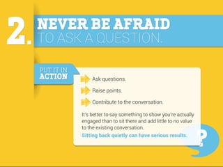 2.

NEVER BE AFRAID
TO ASK A QUESTION.
PUT IT IN

ACTION

Ask questions.
Raise points.
Contribute to the conversation.
It’...