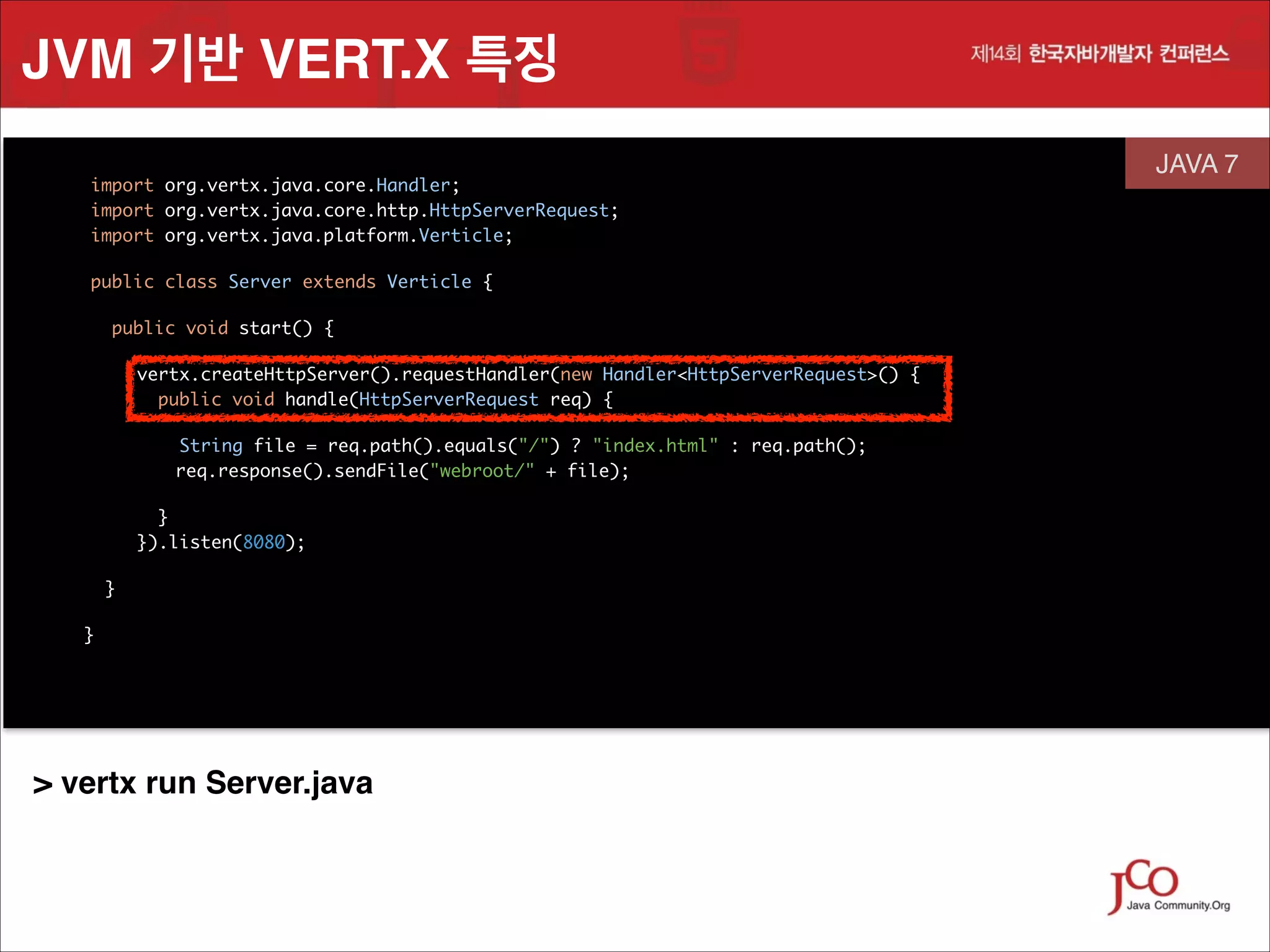 JVM 기반 VERT.X 특징
	
	
	

import org.vertx.java.core.Handler;
 
import org.vertx.java.core.http.HttpServerRequest;
import org.vertx.java.platform.Verticle;
	

	

public class Server extends Verticle {

	

JAVA 7
 

	

public void start() {	
vertx.createHttpServer().requestHandler(new Handler<HttpServerRequest>() {
public void handle(HttpServerRequest req) {
	
String file = req.path().equals("/") ? "index.html" : req.path();
req.response().sendFile("webroot/" + file);
	

	

}
 
}).listen(8080);	
}
}

	
	

> vertx run Server.java

 

 