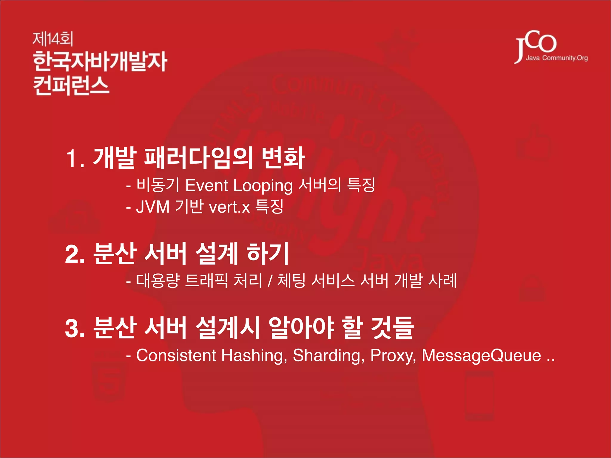 1. 개발 패러다임의 변화!
!
!

- 비동기 Event Looping 서버의 특징!
- JVM 기반 vert.x 특징!

!

2. 분산 서버 설계 하기!
!

- 대용량 트래픽 처리 / 체팅 서비스 서버 개발 사례!

!

3. 분산 서버 설계시 알아야 할 것들!
!

- Consistent Hashing, Sharding, Proxy, MessageQueue ..!

 