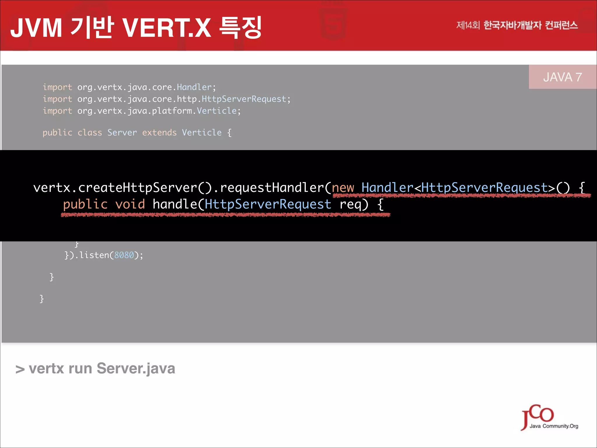 JVM 기반 VERT.X 특징
	
	
	

import org.vertx.java.core.Handler;
 
import org.vertx.java.core.http.HttpServerRequest;
import org.vertx.java.platform.Verticle;
	

	

public class Server extends Verticle {

	

JAVA 7
 

	

public void start() {	

!

vertx.createHttpServer().requestHandler(new Handler<HttpServerRequest>() {
 
public void handle(HttpServerRequest req) {
	
vertx.createHttpServer().requestHandler(new Handler<HttpServerRequest>()

public void= handle(HttpServerRequest req) {
String file
req.path().equals("/") ? "index.html" : req.path(); 	
	

req.response().sendFile("webroot/" + file);
}
 
}).listen(8080);	
}
}

	
	

> vertx run Server.java

	

{

 