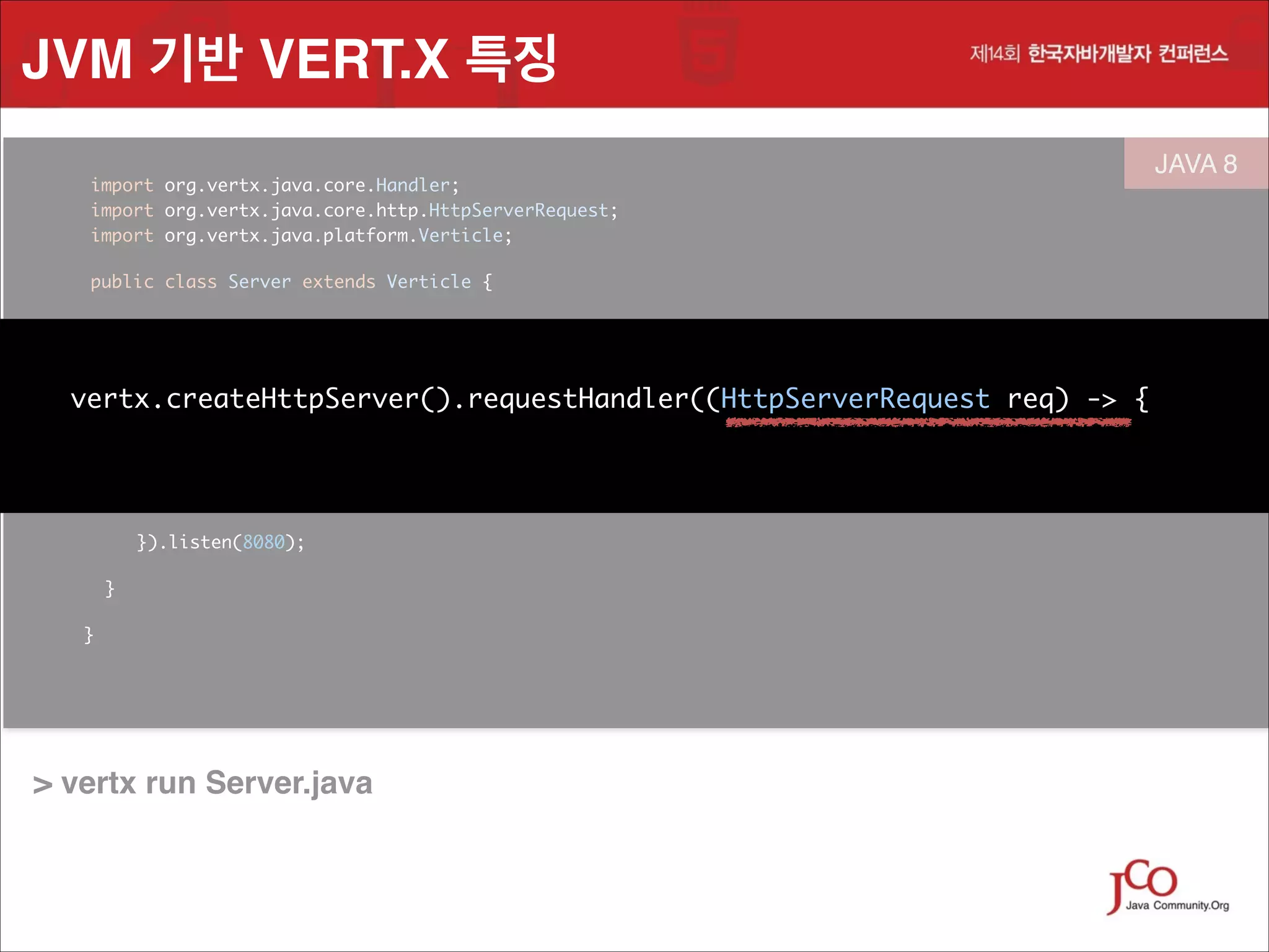 JVM 기반 VERT.X 특징
	
	
	

import org.vertx.java.core.Handler;
 
import org.vertx.java.core.http.HttpServerRequest;
import org.vertx.java.platform.Verticle;
	

	

public class Server extends Verticle {

	

JAVA 8
 

	

public void start() {	

!

vertx.createHttpServer().requestHandler( (HttpServerRequest req) -> { 
	
vertx.createHttpServer().requestHandler((HttpServerRequest

{	

String file = req.path().equals("/") ? "index.html" : req.path();
req.response().sendFile("webroot/" + file);
	

	

 
}).listen(8080);	
}
}

	
	

> vertx run Server.java

req) -> { 

 