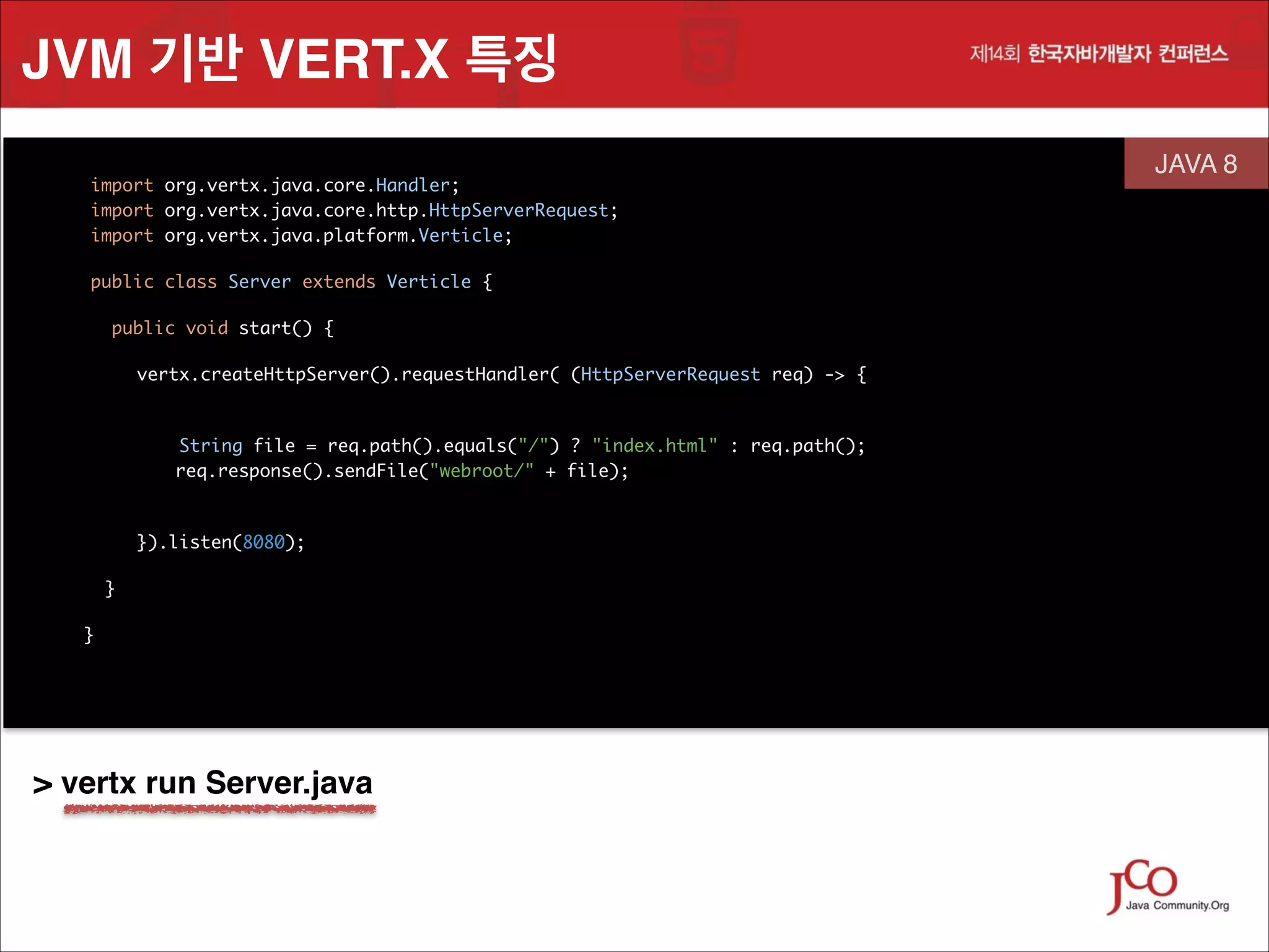 JVM 기반 VERT.X 특징
	
	
	

import org.vertx.java.core.Handler;
 
import org.vertx.java.core.http.HttpServerRequest;
import org.vertx.java.platform.Verticle;
	

	

public class Server extends Verticle {

	

JAVA 8
 

	

public void start() {	
vertx.createHttpServer().requestHandler( (HttpServerRequest req) -> { 
	
String file = req.path().equals("/") ? "index.html" : req.path();
req.response().sendFile("webroot/" + file);
	

	

 
}).listen(8080);	
}
}

	
	

> vertx run Server.java

 