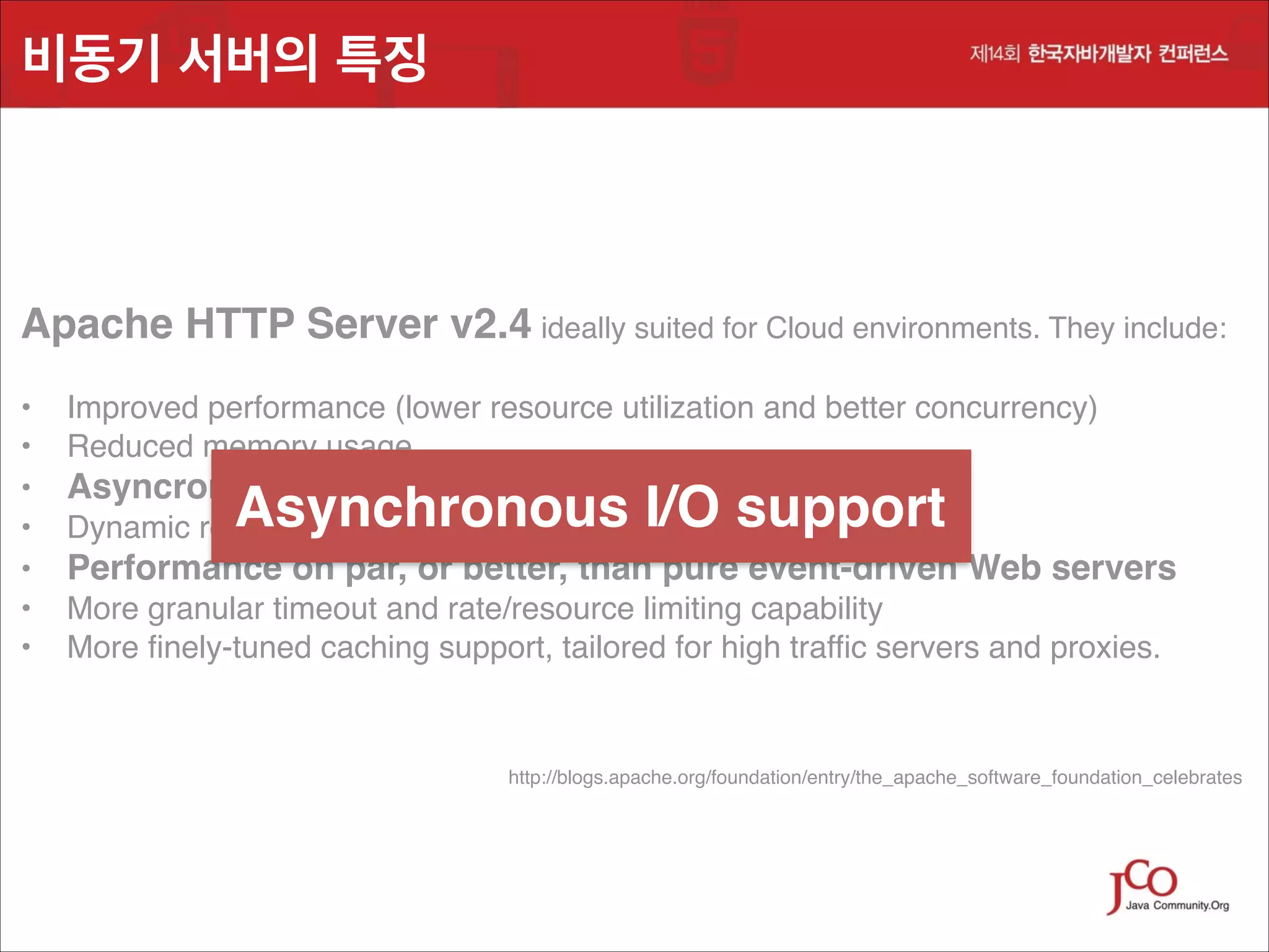 비동기 서버의 특징

Apache HTTP Server v2.4 ideally suited for Cloud environments. They include:!
!
•
•
•
•
•
•
•

Improved performance (lower resource utilization and better concurrency)!
Reduced memory usage!
Asyncronous I/O support!
Dynamic reverse proxy configuration!

Asynchronous I/O support

Performance on par, or better, than pure event-driven Web servers!
More granular timeout and rate/resource limiting capability!
More finely-tuned caching support, tailored for high traffic servers and proxies.

http://blogs.apache.org/foundation/entry/the_apache_software_foundation_celebrates

 