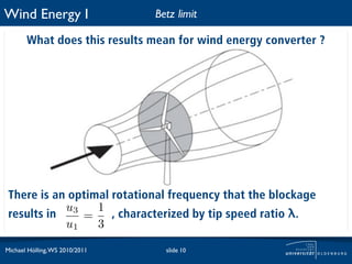 Wind Energy I                   Betz limit

       What does this results mean for wind energy converter ?




 There is an optimal rotational frequency that the blockage
            u3    1
 results in    =     , characterized by tip speed ratio λ.
            u1    3

Michael Hölling, WS 2010/2011     slide 10
 