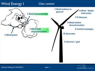 Wind Energy I                              Class content
                                                            5 Wind turbines in
                                                                                       6 Wind - blades
                                                              general
                                2 Wind measurements                                      interaction
                                                                                  7 Π-theorem

                                                                         8 Wind turbine
                                                                           characterization
                                  3 Wind field                                    9 Control strategies
                                    characterization
                                                                     10 Generator
    4 Wind power


                                                                     11 Electrics / grid




Michael Hölling, WS 2010/2011                     slide 2
 