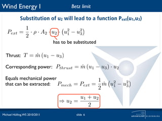 Wind Energy I                           Betz limit

             Substitution of u2 will lead to a function Pext(u1,u3)
             1
   Pext     = · ρ · A2 · u 2 · u 1 − u 3
                                 2     2
             2
                                has to be substituted

  Thrust: T = m (u1 − u3 )
              ˙

  Corresponding power: Pthrust = m (u1 − u3 ) · u2
                                 ˙

  Equals mechanical power              1
  that can be extracted: Pmech = Pext = m u2 − u2
                                         ˙ 1    3
                                                        2
                                         u1 + u2
                                  ⇒ u2 =
                                            2
Michael Hölling, WS 2010/2011              slide 6
 