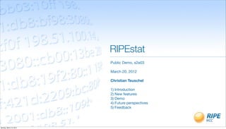 RIPEstat
                         Public Demo, s2e03

                         March 20, 2012

                         Christian Teuschel

                         1) Introduction
                         2) New features
                         3) Demo
                         4) Future perspectives
                         5) Feedback




Monday, March 19, 2012
 