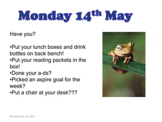 Have you?

•Put your lunch boxes and drink
bottles on back bench!
•Put your reading packets in the
box!
•Done your a-ds?
•Picked an aspire goal for the
week?
•Put a chair at your desk???



Monday, May 14, 2012
 