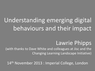 Understanding emerging digital
behaviours and their impact
Lawrie Phipps
(with thanks to Dave White and colleagues at Jisc and the
Changing Learning Landscape Initiative)

14th November 2013 : Imperial College, London

 