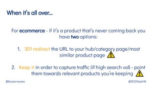 When it’s all over...
@bluearrayseo @SEOStephW
For ecommerce - if it’s a product that’s never coming back you
have two options:
1. 301 redirect the URL to your hub/category page/most
similar product page
2. Keep it in order to capture traffic (if high search vol) - point
them towards relevant products you’re keeping
 