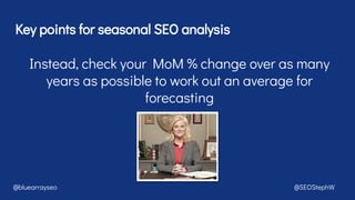 Key points for seasonal SEO analysis
@bluearrayseo @SEOStephW
Instead, check your MoM % change over as many
years as possible to work out an average for
forecasting
 