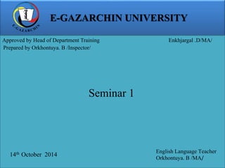 E-GAZARCHIN UNIVERSITY 
Approved by Head of Department Training Enkhjargal .D/MA/ 
Prepared by Orkhontuya. B /Inspector/ 
14th October 2014 
English Language Teacher 
Orkhontuya. B /MA/ 
Seminar 1 
 