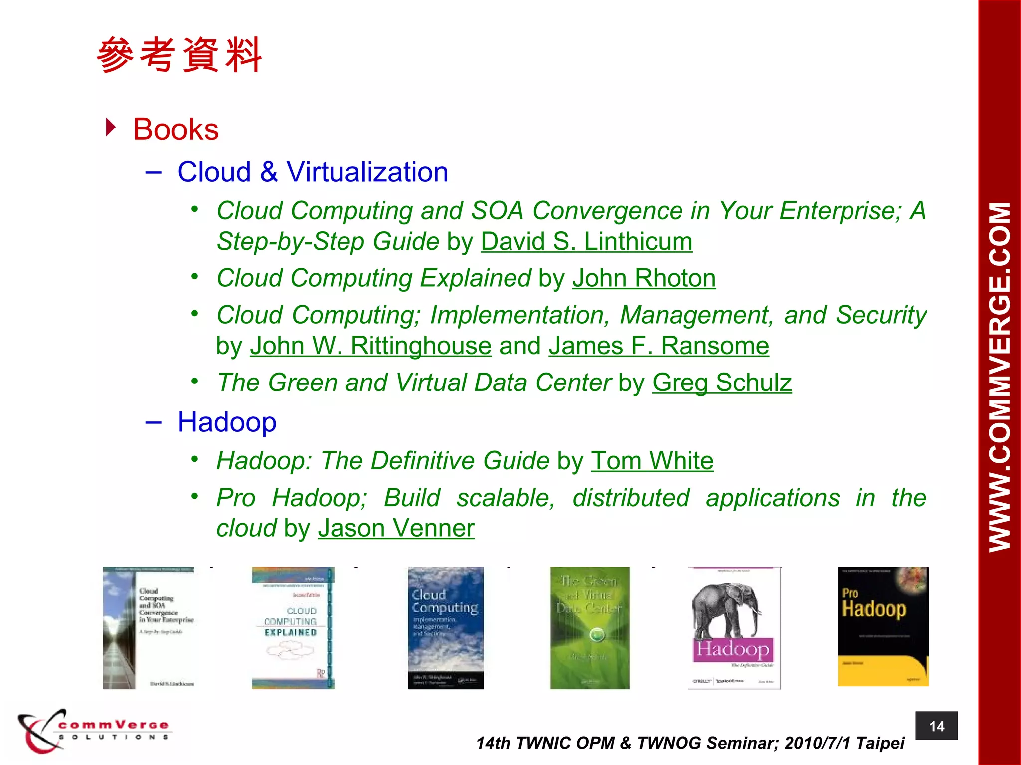 參考資料 Books Cloud & Virtualization Cloud Computing and SOA Convergence in Your Enterprise; A Step-by-Step Guide  by  David S. Linthicum Cloud Computing Explained  by  John Rhoton Cloud Computing; Implementation, Management, and Security  by  John W. Rittinghouse  and  James F. Ransome The Green and Virtual Data Center  by  Greg Schulz Hadoop Hadoop: The Definitive Guide  by  Tom White Pro Hadoop; Build scalable, distributed applications in the cloud  by  Jason Venner 