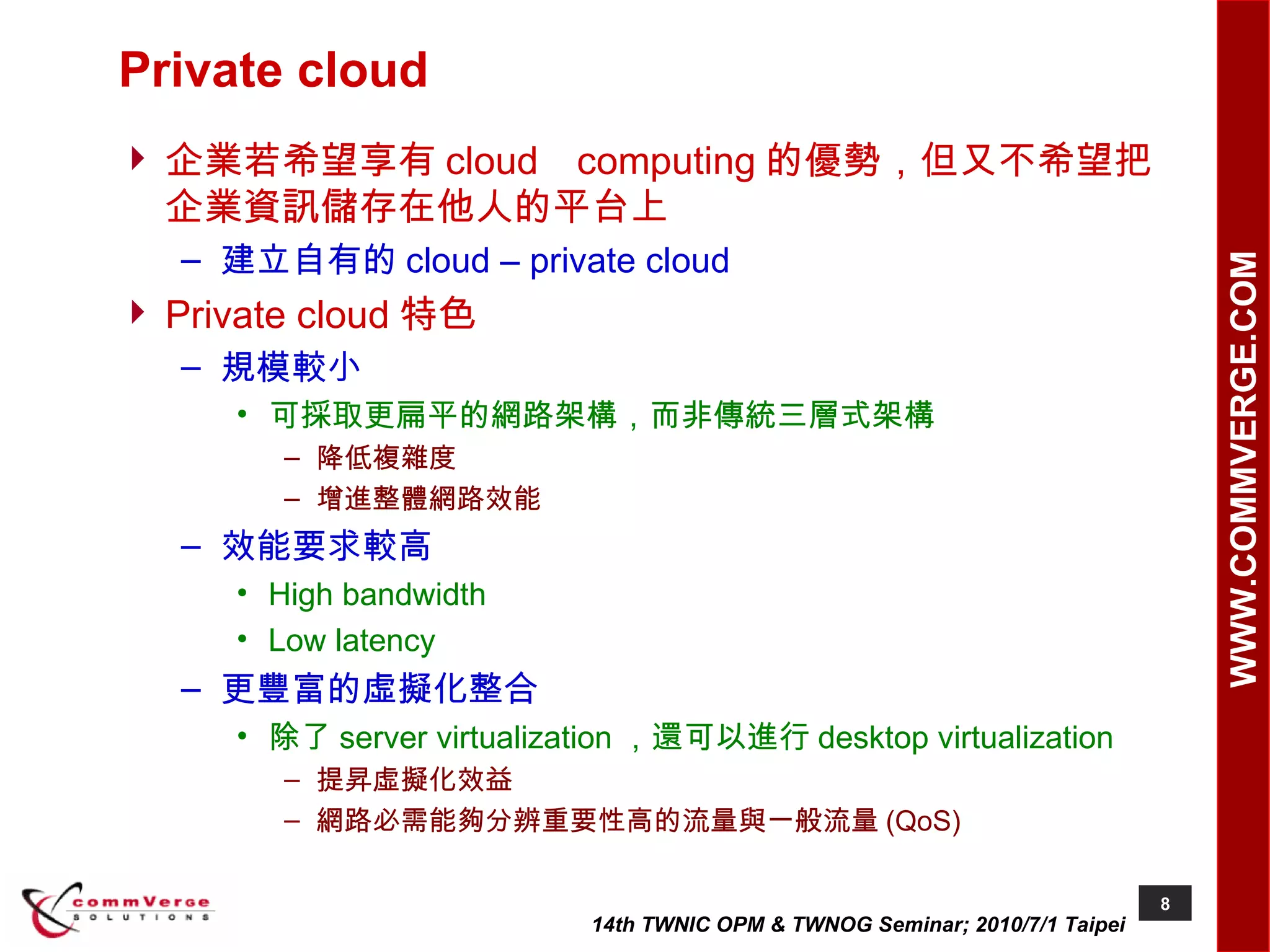 Private cloud 企業若希望享有 cloud computing 的優勢，但又不希望把企業資訊儲存在他人的平台上 建立自有的 cloud – private cloud Private cloud 特色 規模較小 可採取更扁平的網路架構，而非傳統三層式架構 降低複雜度 增進整體網路效能 效能要求較高 High bandwidth Low latency 更豐富的虛擬化整合 除了 server virtualization ，還可以進行 desktop virtualization 提昇虛擬化效益 網路必需能夠分辨重要性高的流量與一般流量 (QoS) 