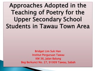 Approaches Adopted in the
Teaching of Poetry for the
Upper Secondary School
Students in Tawau Town Area
Bridget Lim Suk Han
Institut Perguruan Tawau
KM 36, Jalan Balung
Beg Berkunci No. 27, 91009 Tawau, Sabah
 