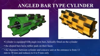 ANGLED BAR TYPE CYLINDER
•Cylinder is equipped with angle iron bars, helically fitted on the cylinder
• the sheped bars have rubber pads on their faces
• the clearance between cylinder and concave unit at the entrance is from 13
mm to 19 mm and reduces to 6 to 9 mm only
 