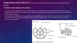 THRESHER ADJUSTMENTS: The following adjustments can be done on a stationary power
thresher:
Cylinder and concave clearance:
• In order to get cleaned grains and proper threshing, it is very important to set the proper clearance between tip of
cylinder and concave. On an average, concave clearance is kept about 25 mm at the mouth, 10 mm at the middle and
15 mm at the rear end.
•Start operating the thresher, by keeping proper recommended speed, and check if any grain is left in the ears. If it is
so, reduce the concave clearance gradually, until drum is threshing cleanly. Too close concave setting is likely to
crack some of the grains.
 