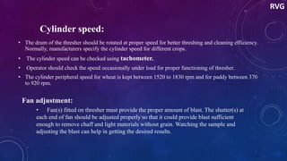 Cylinder speed:
• The drum of the thresher should be rotated at proper speed for better threshing and cleaning efficiency.
Normally, manufacturers specify the cylinder speed for different crops.
• The cylinder speed can be checked using tachometer.
• Operator should check the speed occasionally under load for proper functioning of thresher.
• The cylinder peripheral speed for wheat is kept between 1520 to 1830 rpm and for paddy between 370
to 920 rpm.
Fan adjustment:
• Fan(s) fitted on thresher must provide the proper amount of blast. The shutter(s) at
each end of fan should be adjusted properly so that it could provide blast sufficient
enough to remove chaff and light materials without grain. Watching the sample and
adjusting the blast can help in getting the desired results.
RVG
 