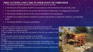 PRECAUTIONS AND CARE IN OPERATION OF THRESHER
• 1. The machine should be installed at a leveled surface as far as possible.
• 2. The direction of the machine should be set inconsonance with the direction of the prevailing wind.
• 3. The machine should be fixed in the ground with the help of suitable pegs or by digging into the ground.
• 4. The thresher should be operated at the speed recommended by the manufacturer.
• 5. Suitable size of pulley should be should be provided on the thresher to operate the cylinder at recommended
speed.
• 6. The feeding should be continuous and uniform.
7. Bearings and other working parts should always be properly greased and oiled.
8. Before starting the machine, the main pulley should be driven by hand to ensure that
there is no obstruction inside the machine.
9. While feeding, care is to be taken that crop should be free from any wooden or iron
pieces.
10. It is desirable to dry the crops before feeding, as far as possible.
10. The sieves should be inspected frequently and cleaned from time to time to avoid
clogging.
11. While feeding, the operator should not insert his hand deep in the feeding trough.
12. After continuous working for 8 to 10 hours, the machine should be given some rest
before it is put into operation again.
13. After threshing season, all the belts should be removed and the machine should be kept
in a covered place.
 