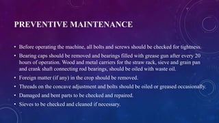 PREVENTIVE MAINTENANCE
• Before operating the machine, all bolts and screws should be checked for tightness.
• Bearing caps should be removed and bearings filled with grease gun after every 20
hours of operation. Wood and metal carriers for the straw rack, sieve and grain pan
and crank shaft connecting rod bearings, should be oiled with waste oil.
• Foreign matter (if any) in the crop should be removed.
• Threads on the concave adjustment and bolts should be oiled or greased occasionally.
• Damaged and bent parts to be checked and repaired.
• Sieves to be checked and cleaned if necessary.
 