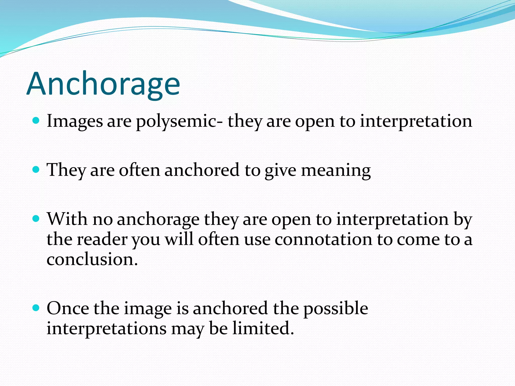 Anchorage
 Images are polysemic- they are open to interpretation
 They are often anchored to give meaning
 With no anchorage they are open to interpretation by
the reader you will often use connotation to come to a
conclusion.
 Once the image is anchored the possible
interpretations may be limited.
 
