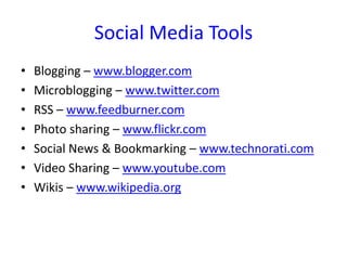 Social Media Tools
•   Blogging – www.blogger.com
•   Microblogging – www.twitter.com
•   RSS – www.feedburner.com
•   Photo sharing – www.flickr.com
•   Social News & Bookmarking – www.technorati.com
•   Video Sharing – www.youtube.com
•   Wikis – www.wikipedia.org
 