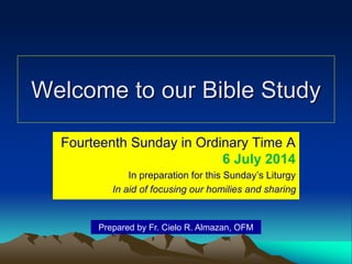 Welcome to our Bible Study
Fourteenth Sunday in Ordinary Time A
6 July 2014
In preparation for this Sunday’s Liturgy
In aid of focusing our homilies and sharing
Prepared by Fr. Cielo R. Almazan, OFM
 