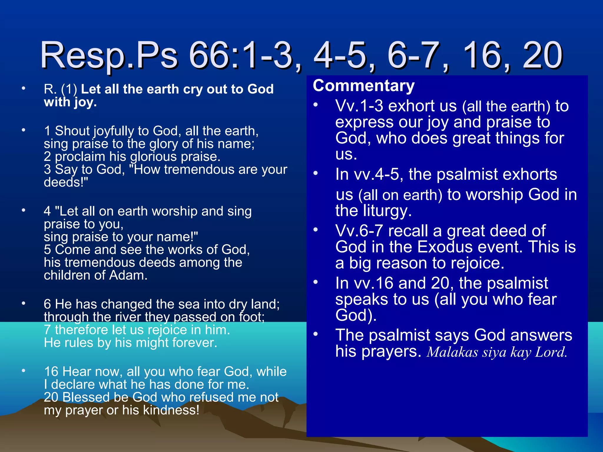 Resp.Ps 66:1-3, 4-5, 6-7, 16, 20Resp.Ps 66:1-3, 4-5, 6-7, 16, 20
• R. (1) Let all the earth cry out to God
with joy.
• 1 Shout joyfully to God, all the earth,
sing praise to the glory of his name;
2 proclaim his glorious praise.
3 Say to God, "How tremendous are your
deeds!"
• 4 "Let all on earth worship and sing
praise to you,
sing praise to your name!"
5 Come and see the works of God,
his tremendous deeds among the
children of Adam.
• 6 He has changed the sea into dry land;
through the river they passed on foot;
7 therefore let us rejoice in him.
He rules by his might forever.
• 16 Hear now, all you who fear God, while
I declare what he has done for me.
20 Blessed be God who refused me not
my prayer or his kindness!
Commentary
• Vv.1-3 exhort us (all the earth) to
express our joy and praise to
God, who does great things for
us.
• In vv.4-5, the psalmist exhorts
us (all on earth) to worship God in
the liturgy.
• Vv.6-7 recall a great deed of
God in the Exodus event. This is
a big reason to rejoice.
• In vv.16 and 20, the psalmist
speaks to us (all you who fear
God).
• The psalmist says God answers
his prayers. Malakas siya kay Lord.
 