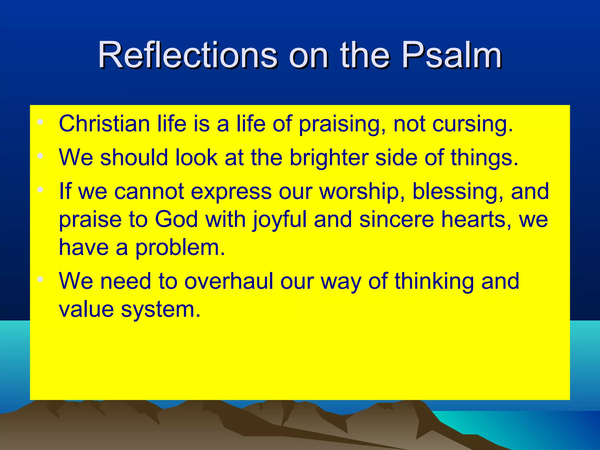 Reflections on the PsalmReflections on the Psalm
• Christian life is a life of praising, not cursing.
• We should look at the brighter side of things.
• If we cannot express our worship, blessing, and
praise to God with joyful and sincere hearts, we
have a problem.
• We need to overhaul our way of thinking and
value system.
 