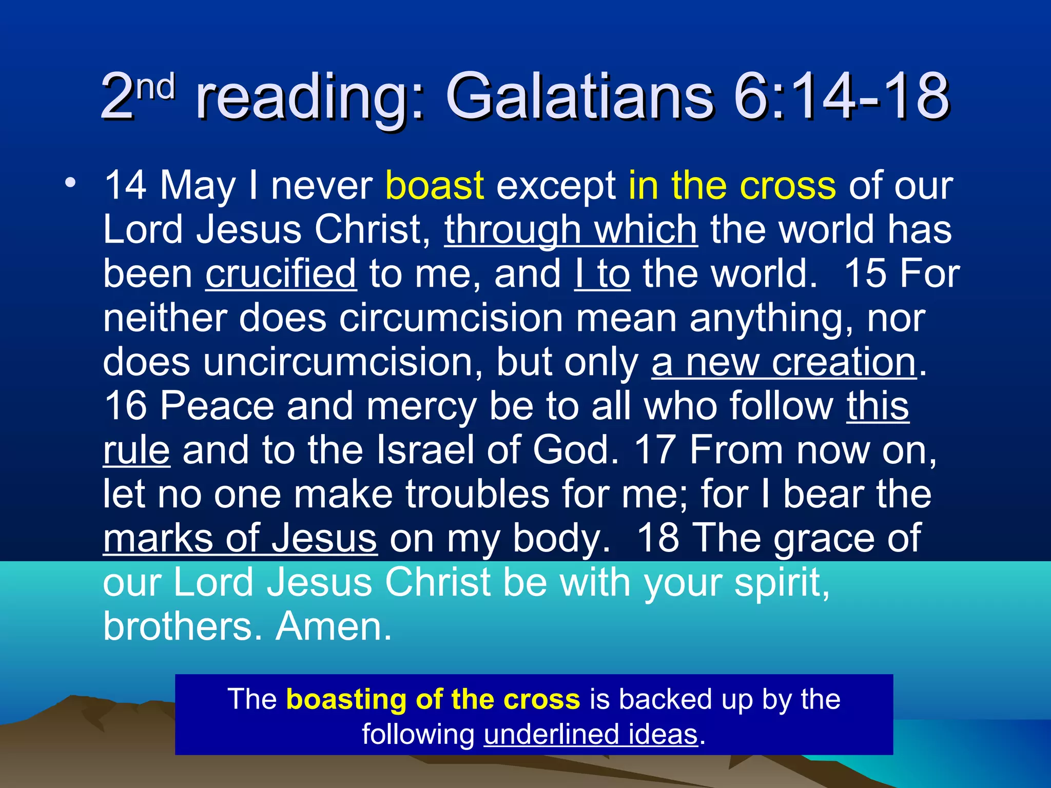 22ndnd
reading: Galatians 6:14-18reading: Galatians 6:14-18
• 14 May I never boast except in the cross of our
Lord Jesus Christ, through which the world has
been crucified to me, and I to the world. 15 For
neither does circumcision mean anything, nor
does uncircumcision, but only a new creation.
16 Peace and mercy be to all who follow this
rule and to the Israel of God. 17 From now on,
let no one make troubles for me; for I bear the
marks of Jesus on my body. 18 The grace of
our Lord Jesus Christ be with your spirit,
brothers. Amen.
The boasting of the cross is backed up by the
following underlined ideas.
 