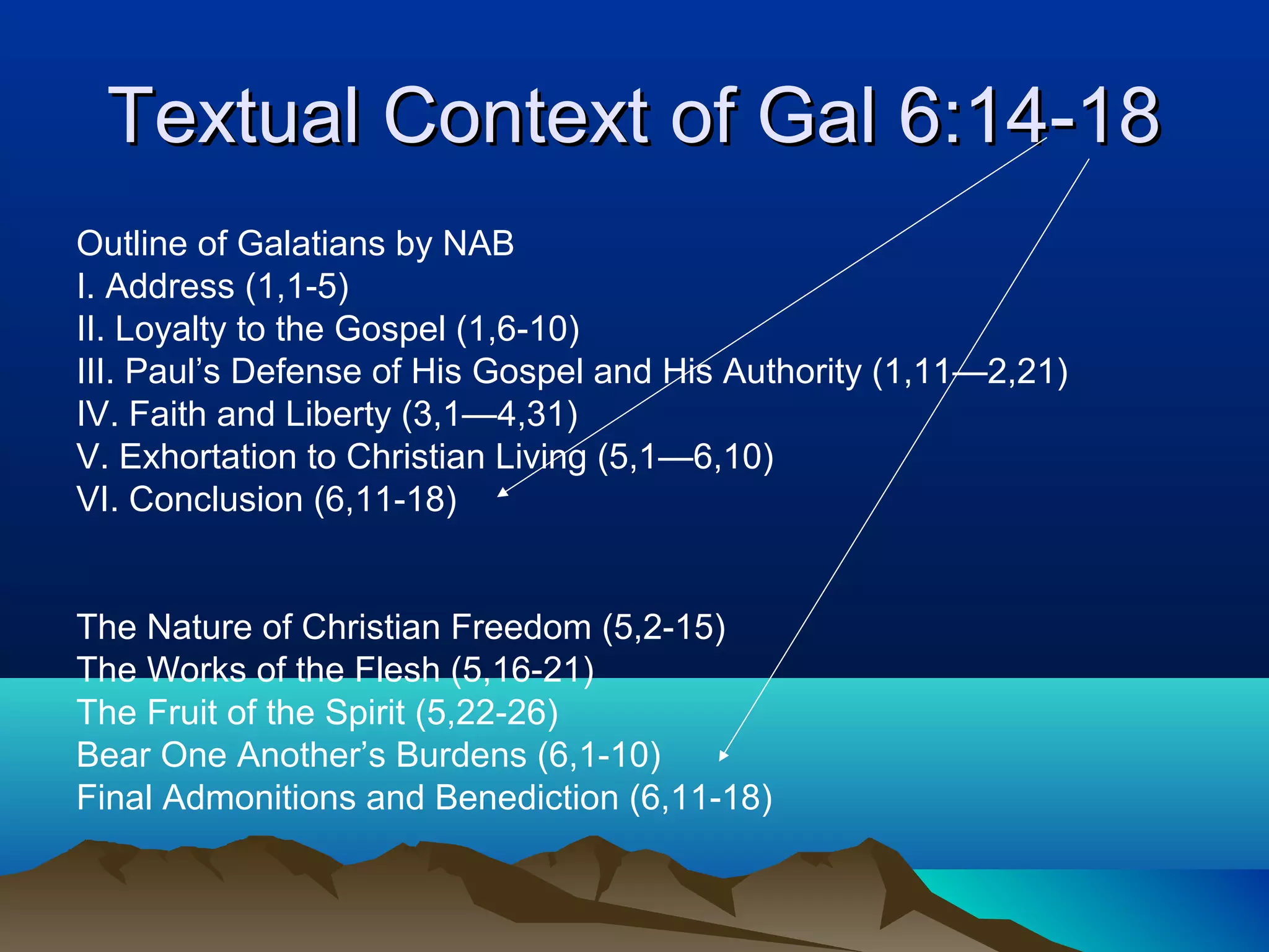 Textual Context of Gal 6:14-18Textual Context of Gal 6:14-18
Outline of Galatians by NAB
I. Address (1,1-5)
II. Loyalty to the Gospel (1,6-10)
III. Paul’s Defense of His Gospel and His Authority (1,11—2,21)
IV. Faith and Liberty (3,1—4,31)
V. Exhortation to Christian Living (5,1—6,10)
VI. Conclusion (6,11-18)
The Nature of Christian Freedom (5,2-15)
The Works of the Flesh (5,16-21)
The Fruit of the Spirit (5,22-26)
Bear One Another’s Burdens (6,1-10)
Final Admonitions and Benediction (6,11-18)
 