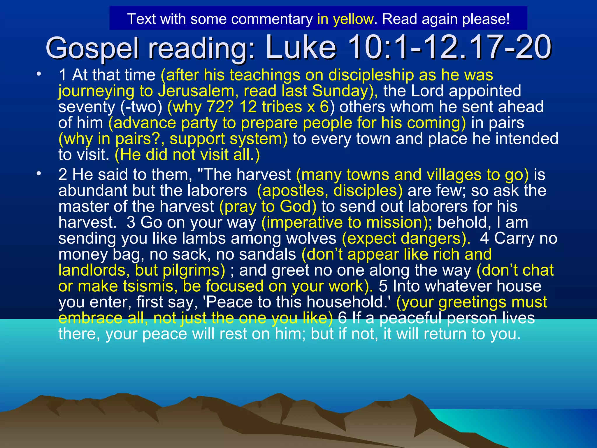 Gospel reading:Gospel reading: Luke 10:1-12.17-20Luke 10:1-12.17-20
• 1 At that time (after his teachings on discipleship as he was
journeying to Jerusalem, read last Sunday), the Lord appointed
seventy (-two) (why 72? 12 tribes x 6) others whom he sent ahead
of him (advance party to prepare people for his coming) in pairs
(why in pairs?, support system) to every town and place he intended
to visit. (He did not visit all.)
• 2 He said to them, "The harvest (many towns and villages to go) is
abundant but the laborers (apostles, disciples) are few; so ask the
master of the harvest (pray to God) to send out laborers for his
harvest. 3 Go on your way (imperative to mission); behold, I am
sending you like lambs among wolves (expect dangers). 4 Carry no
money bag, no sack, no sandals (don’t appear like rich and
landlords, but pilgrims) ; and greet no one along the way (don’t chat
or make tsismis, be focused on your work). 5 Into whatever house
you enter, first say, 'Peace to this household.' (your greetings must
embrace all, not just the one you like) 6 If a peaceful person lives
there, your peace will rest on him; but if not, it will return to you.
Text with some commentary in yellow. Read again please!
 