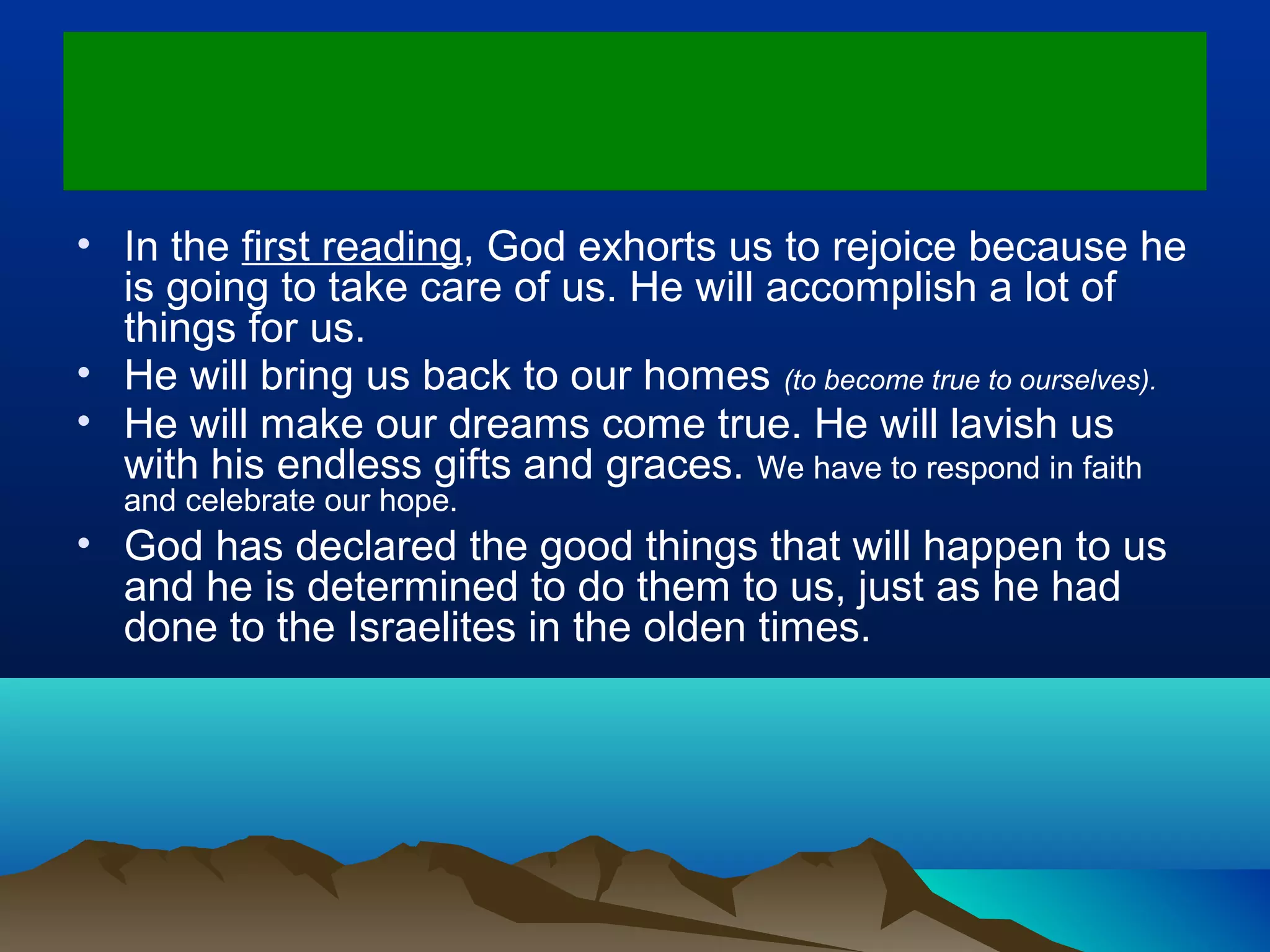 • In the first reading, God exhorts us to rejoice because he
is going to take care of us. He will accomplish a lot of
things for us.
• He will bring us back to our homes (to become true to ourselves).
• He will make our dreams come true. He will lavish us
with his endless gifts and graces. We have to respond in faith
and celebrate our hope.
• God has declared the good things that will happen to us
and he is determined to do them to us, just as he had
done to the Israelites in the olden times.
 