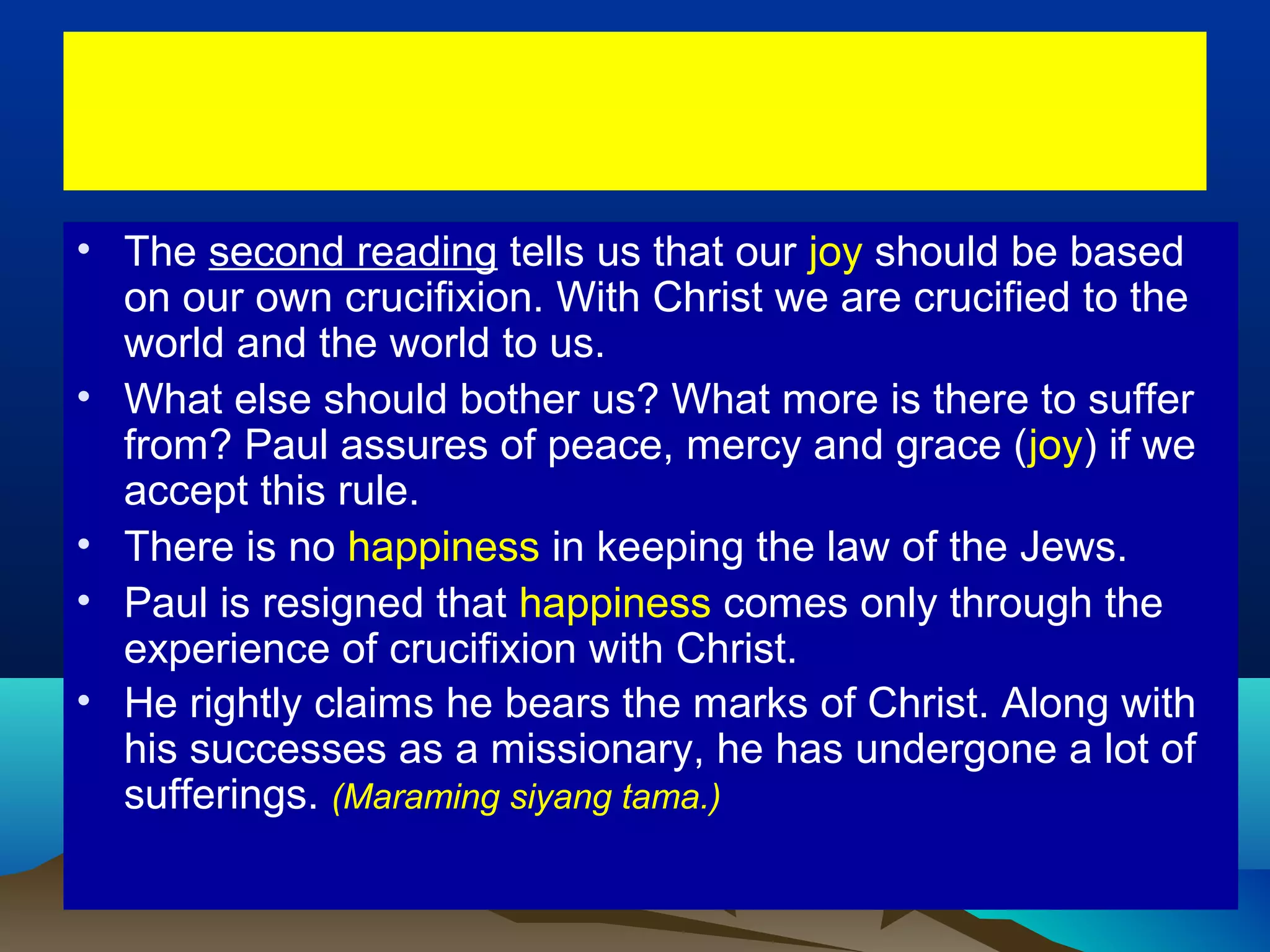 • The second reading tells us that our joy should be based
on our own crucifixion. With Christ we are crucified to the
world and the world to us.
• What else should bother us? What more is there to suffer
from? Paul assures of peace, mercy and grace (joy) if we
accept this rule.
• There is no happiness in keeping the law of the Jews.
• Paul is resigned that happiness comes only through the
experience of crucifixion with Christ.
• He rightly claims he bears the marks of Christ. Along with
his successes as a missionary, he has undergone a lot of
sufferings. (Maraming siyang tama.)
 