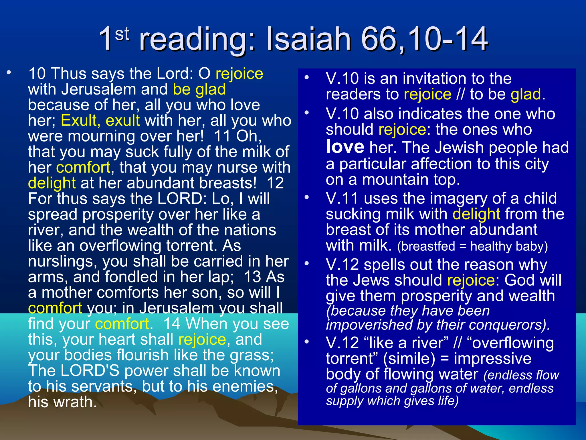 11stst
reading: Isaiah 66,10-14reading: Isaiah 66,10-14
• 10 Thus says the Lord: O rejoice
with Jerusalem and be glad
because of her, all you who love
her; Exult, exult with her, all you who
were mourning over her! 11 Oh,
that you may suck fully of the milk of
her comfort, that you may nurse with
delight at her abundant breasts! 12
For thus says the LORD: Lo, I will
spread prosperity over her like a
river, and the wealth of the nations
like an overflowing torrent. As
nurslings, you shall be carried in her
arms, and fondled in her lap; 13 As
a mother comforts her son, so will I
comfort you; in Jerusalem you shall
find your comfort. 14 When you see
this, your heart shall rejoice, and
your bodies flourish like the grass;
The LORD'S power shall be known
to his servants, but to his enemies,
his wrath.
• V.10 is an invitation to the
readers to rejoice // to be glad.
• V.10 also indicates the one who
should rejoice: the ones who
love her. The Jewish people had
a particular affection to this city
on a mountain top.
• V.11 uses the imagery of a child
sucking milk with delight from the
breast of its mother abundant
with milk. (breastfed = healthy baby)
• V.12 spells out the reason why
the Jews should rejoice: God will
give them prosperity and wealth
(because they have been
impoverished by their conquerors).
• V.12 “like a river” // “overflowing
torrent” (simile) = impressive
body of flowing water (endless flow
of gallons and gallons of water, endless
supply which gives life)
 