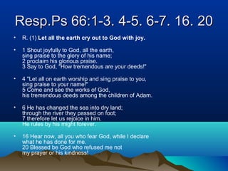 Resp.Ps 66:1-3. 4-5. 6-7. 16. 20Resp.Ps 66:1-3. 4-5. 6-7. 16. 20
• R. (1) Let all the earth cry out to God with joy.
• 1 Shout joyfully to God, all the earth,
sing praise to the glory of his name;
2 proclaim his glorious praise.
3 Say to God, "How tremendous are your deeds!"
• 4 "Let all on earth worship and sing praise to you,
sing praise to your name!"
5 Come and see the works of God,
his tremendous deeds among the children of Adam.
• 6 He has changed the sea into dry land;
through the river they passed on foot;
7 therefore let us rejoice in him.
He rules by his might forever.
• 16 Hear now, all you who fear God, while I declare
what he has done for me.
20 Blessed be God who refused me not
my prayer or his kindness!
 