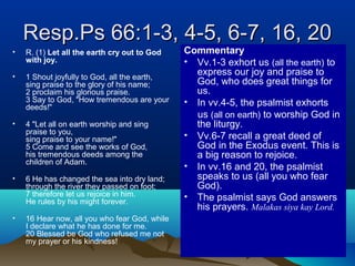 Resp.Ps 66:1-3, 4-5, 6-7, 16, 20Resp.Ps 66:1-3, 4-5, 6-7, 16, 20
• R. (1) Let all the earth cry out to God
with joy.
• 1 Shout joyfully to God, all the earth,
sing praise to the glory of his name;
2 proclaim his glorious praise.
3 Say to God, "How tremendous are your
deeds!"
• 4 "Let all on earth worship and sing
praise to you,
sing praise to your name!"
5 Come and see the works of God,
his tremendous deeds among the
children of Adam.
• 6 He has changed the sea into dry land;
through the river they passed on foot;
7 therefore let us rejoice in him.
He rules by his might forever.
• 16 Hear now, all you who fear God, while
I declare what he has done for me.
20 Blessed be God who refused me not
my prayer or his kindness!
Commentary
• Vv.1-3 exhort us (all the earth) to
express our joy and praise to
God, who does great things for
us.
• In vv.4-5, the psalmist exhorts
us (all on earth) to worship God in
the liturgy.
• Vv.6-7 recall a great deed of
God in the Exodus event. This is
a big reason to rejoice.
• In vv.16 and 20, the psalmist
speaks to us (all you who fear
God).
• The psalmist says God answers
his prayers. Malakas siya kay Lord.
 