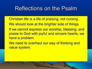 Reflections on the PsalmReflections on the Psalm
• Christian life is a life of praising, not cursing.
• We should look at the brighter side of things.
• If we cannot express our worship, blessing, and
praise to God with joyful and sincere hearts, we
have a problem.
• We need to overhaul our way of thinking and
value system.
 