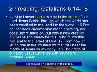 22ndnd
reading: Galatians 6:14-18reading: Galatians 6:14-18
• 14 May I never boast except in the cross of our
Lord Jesus Christ, through which the world has
been crucified to me, and I to the world. 15 For
neither does circumcision mean anything, nor
does uncircumcision, but only a new creation.
16 Peace and mercy be to all who follow this
rule and to the Israel of God. 17 From now on,
let no one make troubles for me; for I bear the
marks of Jesus on my body. 18 The grace of
our Lord Jesus Christ be with your spirit,
brothers. Amen.
The focus is on boasting in the cross.
 