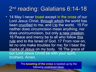22ndnd
reading: Galatians 6:14-18reading: Galatians 6:14-18
• 14 May I never boast except in the cross of our
Lord Jesus Christ, through which the world has
been crucified to me, and I to the world. 15 For
neither does circumcision mean anything, nor
does uncircumcision, but only a new creation.
16 Peace and mercy be to all who follow this
rule and to the Israel of God. 17 From now on,
let no one make troubles for me; for I bear the
marks of Jesus on my body. 18 The grace of
our Lord Jesus Christ be with your spirit,
brothers. Amen.
The boasting of the cross is backed up by the
following underlined ideas.
 