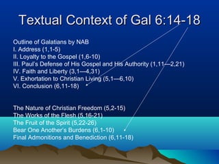 Textual Context of Gal 6:14-18Textual Context of Gal 6:14-18
Outline of Galatians by NAB
I. Address (1,1-5)
II. Loyalty to the Gospel (1,6-10)
III. Paul’s Defense of His Gospel and His Authority (1,11—2,21)
IV. Faith and Liberty (3,1—4,31)
V. Exhortation to Christian Living (5,1—6,10)
VI. Conclusion (6,11-18)
The Nature of Christian Freedom (5,2-15)
The Works of the Flesh (5,16-21)
The Fruit of the Spirit (5,22-26)
Bear One Another’s Burdens (6,1-10)
Final Admonitions and Benediction (6,11-18)
 
