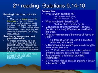 22ndnd
reading: Galatians 6,14-18reading: Galatians 6,14-18
Boasting in the cross, not in the
law
• 14 May I never boast except in
the cross of our Lord Jesus
Christ, through which the world
has been crucified to me, and I
to the world. 15 For neither does
circumcision mean anything, nor
does uncircumcision, but only a
new creation.
Greetings of peace, mercy and
grace who follow
• 16 Peace and mercy be to all
who follow this rule and to the
Israel of God. 17 From now on,
let no one make troubles for me;
for I bear the marks of Jesus on
my body.
• 18 The grace of our Lord Jesus
Christ be with your spirit,
brothers. Amen.
Commentary
• What is worth boasting of?
• The Cross of Jesus (v.14)
• The New creation (v.14)
• What is not worth boasting of?
• The Law of circumcision (v.15)
• V.15 speaks of “uncircumcision” (being a
Gentile, not a Jew). What matters to Paul is
the cross.
• What is the meaning of the cross of Jesus for
Paul?
- It is through which the world is crucified
to him and vice versa.
• V.16 indicates the reward (peace and mercy) to
those who follow suit.
• In v.17, Paul does not want to be bothered
anymore. (Sawa na sa usaping batas ni Moises).
• Paul believes he is himself crucified
(stigmatized).
• In v.18, Paul makes another greeting / similar
to his wish in v.16.
 