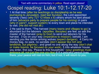 Gospel reading:Gospel reading: Luke 10:1-12.17-20Luke 10:1-12.17-20
• 1 At that time (after his teachings on discipleship as he was
journeying to Jerusalem, read last Sunday), the Lord appointed
seventy (-two) (why 72? 12 tribes x 6) others whom he sent ahead
of him (advance party to prepare people for his coming) in pairs
(why in pairs?, support system) to every town and place he intended
to visit. (He did not visit all.)
• 2 He said to them, "The harvest (many towns and villages to go) is
abundant but the laborers (apostles, disciples) are few; so ask the
master of the harvest (pray to God) to send out laborers for his
harvest. 3 Go on your way (imperative to mission); behold, I am
sending you like lambs among wolves (expect dangers). 4 Carry no
money bag, no sack, no sandals (don’t appear like rich and
landlords, but pilgrims) ; and greet no one along the way (don’t chat
or make tsismis, be focused on your work). 5 Into whatever house
you enter, first say, 'Peace to this household.' (your greetings must
embrace all, not just the one you like) 6 If a peaceful person lives
there, your peace will rest on him; but if not, it will return to you.
Text with some commentary in yellow. Read again please!
 
