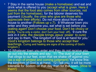 • 7 Stay in the same house (make a homebase) and eat and
drink what is offered to you (accept what is given. Here it
seems that the food also comes from other sources, not
just from the homebase), for the laborer deserves his
payment (Usually, the ones who give are those who
appreciate their efforts). Do not move about from one
house to another (Follows up v.7). 8 Whatever town you
enter and they welcome you, eat what is set before you
(eating again! Don’t choose your food. Don’t be choicy or
picky. You’re only a visitor, don’t turn your host off), 9 cure the
sick in it (aha, the disciple brings Jesus’ power to cure)
and say to them, 'The kingdom of God is at hand for you.‘
(God’s kingdom belongs to those who accept their
teachings. Curing and healing are signs of the coming of God’s
kingdom.)
• 10 Whatever town you enter and they do not receive you,
go out into the streets and say, 11 'The dust of your town
that clings to our feet, even that we shake off against you.'
(as a sign of protest and coming judgment) Yet know this:
the kingdom of God is at hand. 12 I tell you, it will be more
tolerable for Sodom on that day than for that town. (Woe to
them!)
 